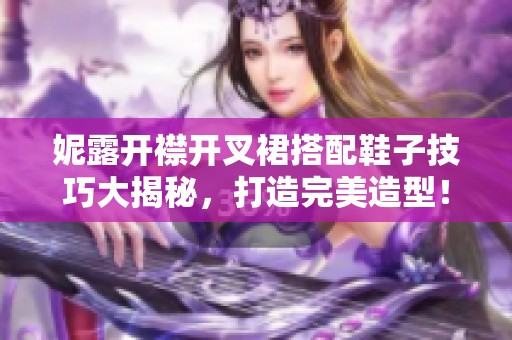 妮露开襟开叉裙搭配鞋子技巧大揭秘，打造完美造型！