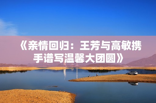 《亲情回归：王芳与高敏携手谱写温馨大团圆》