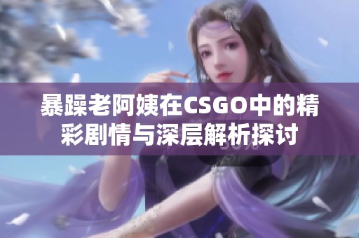 暴躁老阿姨在CSGO中的精彩剧情与深层解析探讨