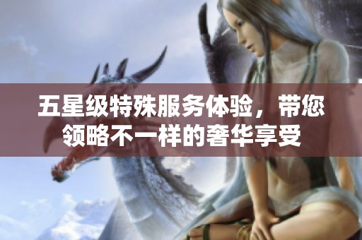 五星级特殊服务体验，带您领略不一样的奢华享受