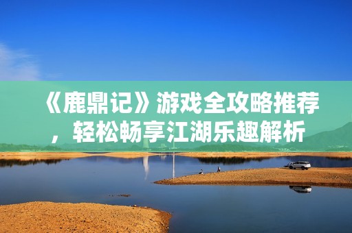 《鹿鼎记》游戏全攻略推荐，轻松畅享江湖乐趣解析