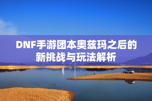 DNF手游团本奥兹玛之后的新挑战与玩法解析