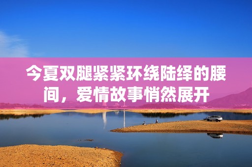 今夏双腿紧紧环绕陆绎的腰间，爱情故事悄然展开