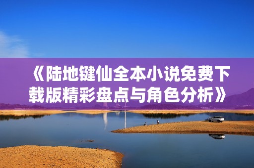 《陆地键仙全本小说免费下载版精彩盘点与角色分析》