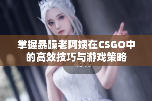 掌握暴躁老阿姨在CSGO中的高效技巧与游戏策略