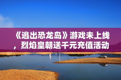 《逃出恐龙岛》游戏未上线，烈焰皇朝送千元充值活动火热进行中