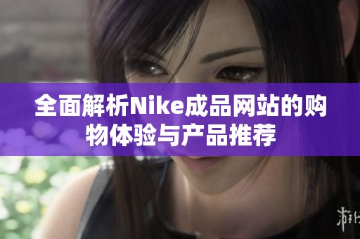 全面解析Nike成品网站的购物体验与产品推荐