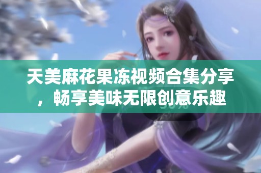 天美麻花果冻视频合集分享，畅享美味无限创意乐趣