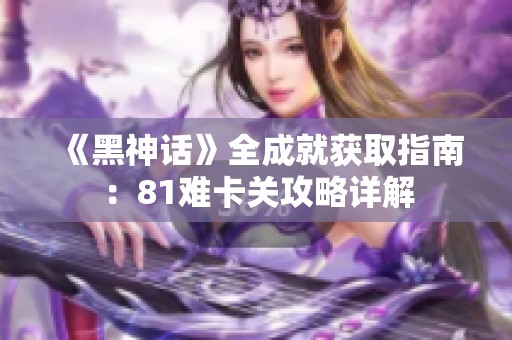 《黑神话》全成就获取指南：81难卡关攻略详解