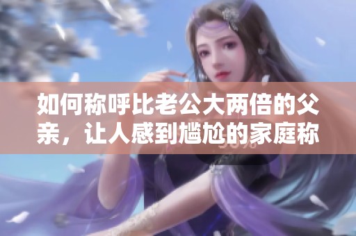 如何称呼比老公大两倍的父亲，让人感到尴尬的家庭称谓解析