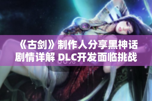 《古剑》制作人分享黑神话剧情详解 DLC开发面临挑战