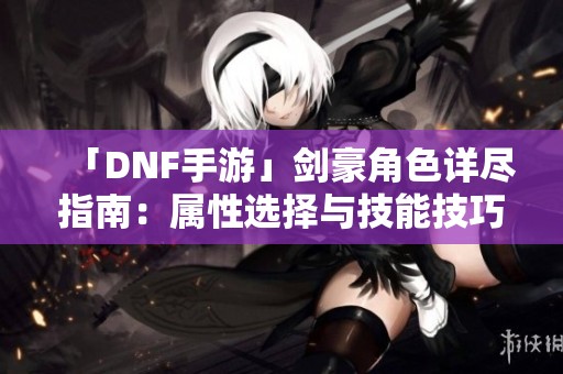 「DNF手游」剑豪角色详尽指南：属性选择与技能技巧全解析