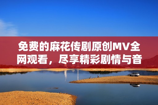 免费的麻花传剧原创MV全网观看，尽享精彩剧情与音乐魅力