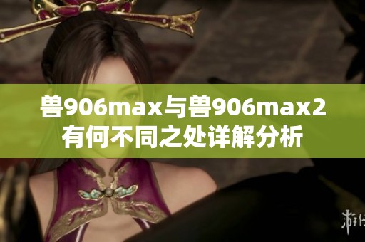 兽906max与兽906max2有何不同之处详解分析