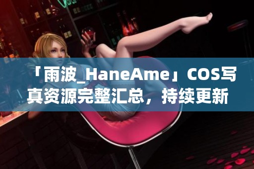 「雨波_HaneAme」COS写真资源完整汇总，持续更新中尽享视觉盛宴