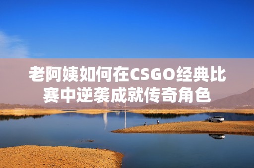 老阿姨如何在CSGO经典比赛中逆袭成就传奇角色