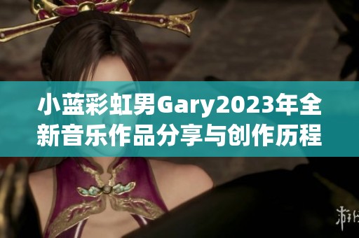 小蓝彩虹男Gary2023年全新音乐作品分享与创作历程揭秘