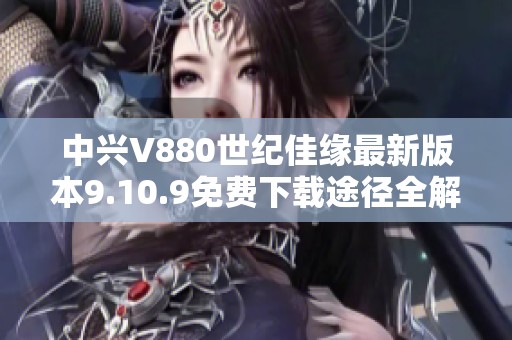 中兴V880世纪佳缘最新版本9.10.9免费下载途径全解析