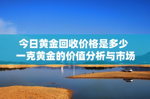 今日黄金回收价格是多少 一克黄金的价值分析与市场动态