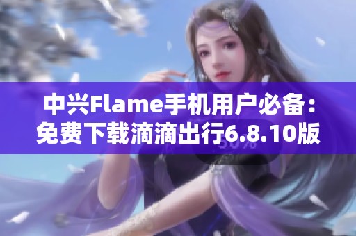 中兴Flame手机用户必备：免费下载滴滴出行6.8.10版