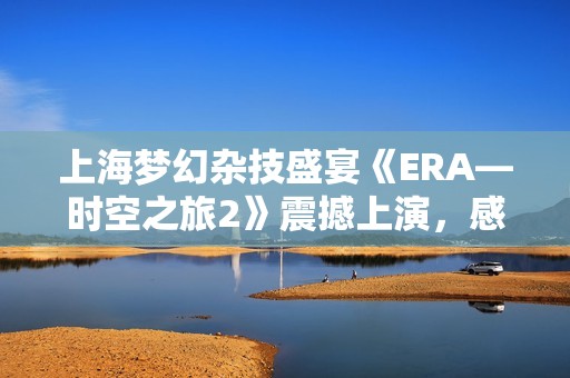 上海梦幻杂技盛宴《ERA—时空之旅2》震撼上演，感受视觉与艺术的完美结合