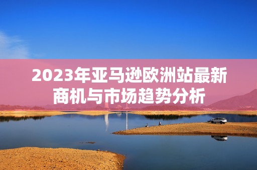 2023年亚马逊欧洲站最新商机与市场趋势分析