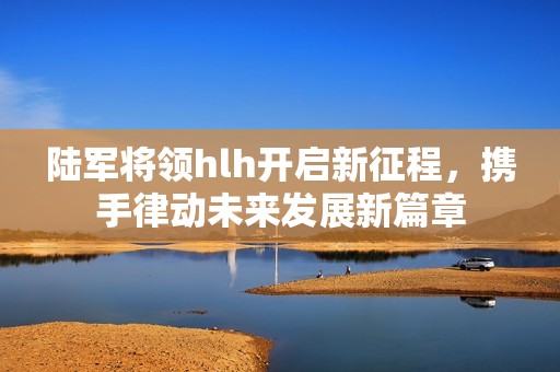 陆军将领hlh开启新征程，携手律动未来发展新篇章