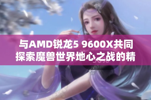 与AMD锐龙5 9600X共同探索魔兽世界地心之战的精彩旅程