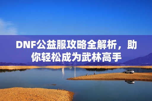 DNF公益服攻略全解析，助你轻松成为武林高手