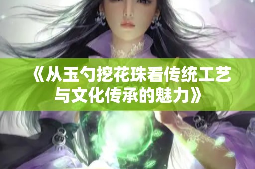 《从玉勺挖花珠看传统工艺与文化传承的魅力》