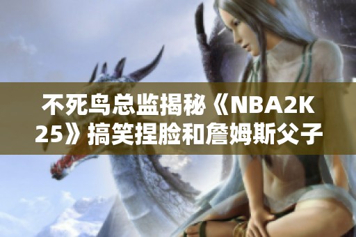 不死鸟总监揭秘《NBA2K25》搞笑捏脸和詹姆斯父子的黑色幽默