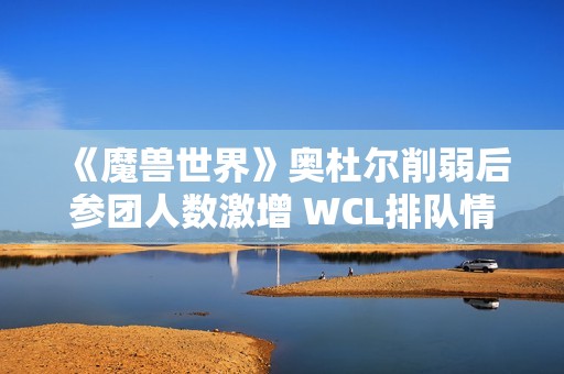 《魔兽世界》奥杜尔削弱后参团人数激增 WCL排队情况明显改善