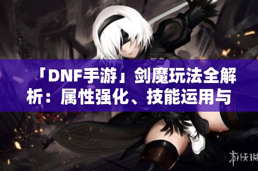 「DNF手游」剑魔玩法全解析：属性强化、技能运用与装备推荐指南