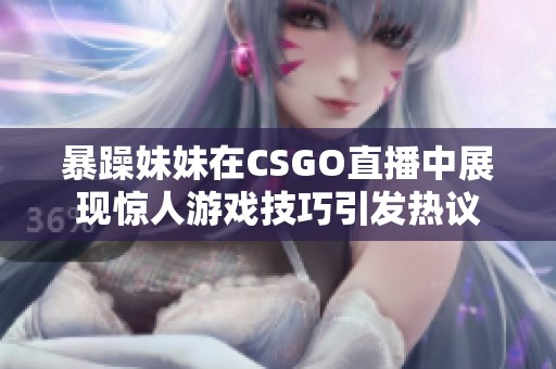 暴躁妹妹在CSGO直播中展现惊人游戏技巧引发热议