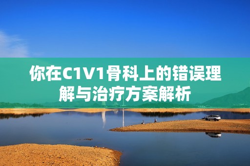 你在C1V1骨科上的错误理解与治疗方案解析