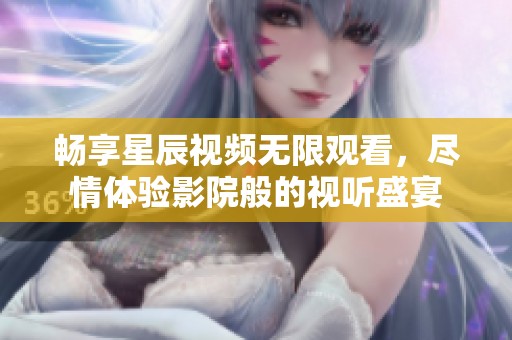 畅享星辰视频无限观看，尽情体验影院般的视听盛宴