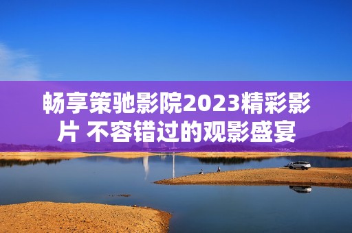 畅享策驰影院2023精彩影片 不容错过的观影盛宴