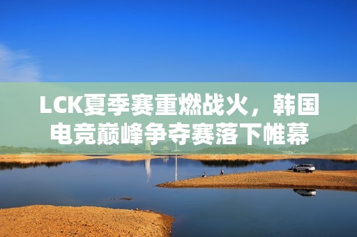 LCK夏季赛重燃战火，韩国电竞巅峰争夺赛落下帷幕