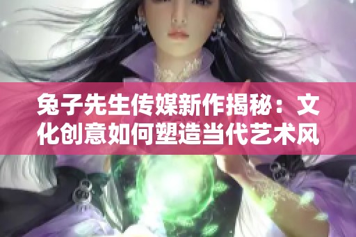 兔子先生传媒新作揭秘：文化创意如何塑造当代艺术风潮