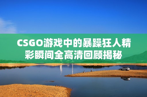 CSGO游戏中的暴躁狂人精彩瞬间全高清回顾揭秘