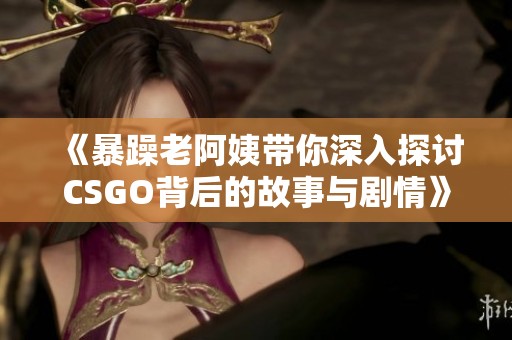 《暴躁老阿姨带你深入探讨CSGO背后的故事与剧情》