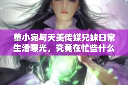 董小宛与天美传媒兄妹日常生活曝光，究竟在忙些什么？