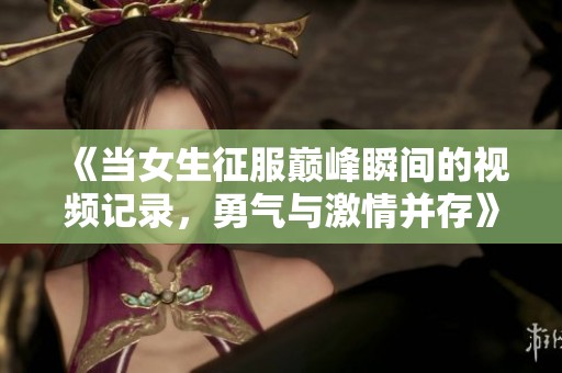 《当女生征服巅峰瞬间的视频记录，勇气与激情并存》