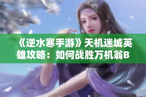 《逆水寒手游》天机迷城英雄攻略：如何战胜万机翁BOSS技巧揭秘