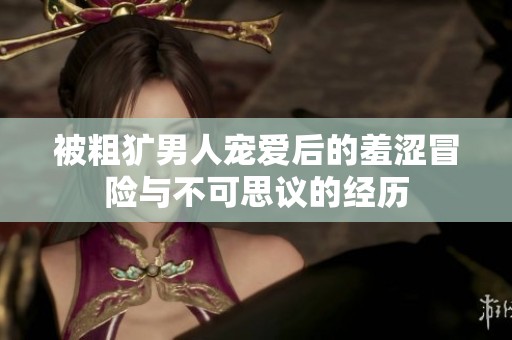 被粗犷男人宠爱后的羞涩冒险与不可思议的经历