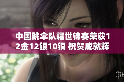中国跳伞队耀世锦赛荣获12金12银10铜 祝贺成就辉煌