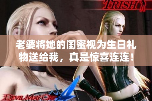 老婆将她的闺蜜视为生日礼物送给我，真是惊喜连连！
