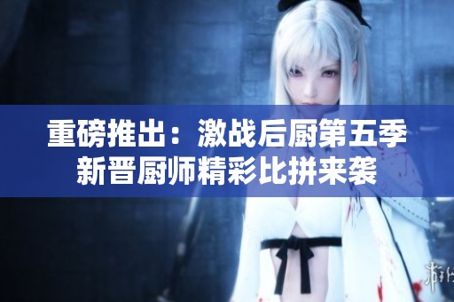 重磅推出：激战后厨第五季新晋厨师精彩比拼来袭