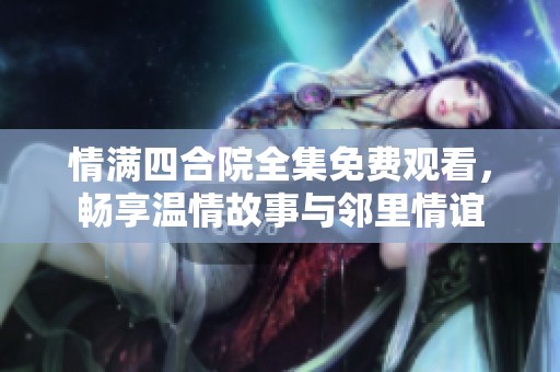 情满四合院全集免费观看，畅享温情故事与邻里情谊