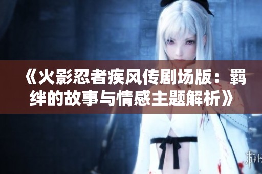 《火影忍者疾风传剧场版：羁绊的故事与情感主题解析》